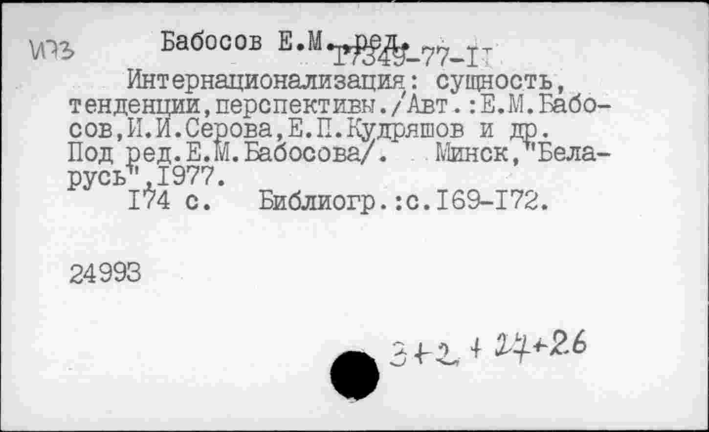 ﻿юъ
Бабосов Е.М
Т»№-77-Г
Интернационализация: сущность, тенденции,перспективы./Авт.:Е.М.Бабо сов,И.И.Серова,Е.П.Кудряшов и др. Под ред.Е.м.Бабосова/. Минск, Бела русь*,1977.
1^4 с. Библиогр.:с.169-172.
24993